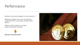 Performance
Attackers could use thingbots to mine bitcoins !!
Malicious attackers can crash your devices,
block them from connecting and drain their
Battery
Attack could use them as a private
proxy to mask their identity.
Decrease in performance
 