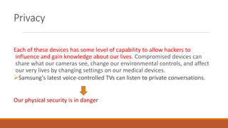 Privacy
Each of these devices has some level of capability to allow hackers to
influence and gain knowledge about our lives. Compromised devices can
share what our cameras see, change our environmental controls, and affect
our very lives by changing settings on our medical devices.
Samsung's latest voice-controlled TVs can listen to private conversations.
Our physical security is in danger
 