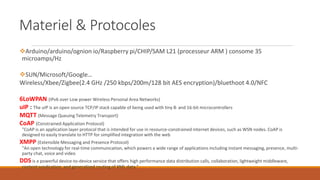 Materiel & Protocoles
Arduino/arduino/ognion io/Raspberry pi/CHIP/SAM L21 (processeur ARM ) consome 35
microamps/Hz
SUN/Microsoft/Google…
Wireless/Xbee/Zigbee(2.4 GHz /250 kbps/200m/128 bit AES encryption)/bluethoot 4.0/NFC
6LoWPAN (IPv6 over Low power Wireless Personal Area Networks)
uIP : The uIP is an open source TCP/IP stack capable of being used with tiny 8- and 16-bit microcontrollers
MQTT (Message Queuing Telemetry Transport)
CoAP (Constrained Application Protocol)
"CoAP is an application layer protocol that is intended for use in resource-constrained internet devices, such as WSN nodes. CoAP is
designed to easily translate to HTTP for simplified integration with the web
XMPP (Extensible Messaging and Presence Protocol)
"An open technology for real-time communication, which powers a wide range of applications including instant messaging, presence, multi-
party chat, voice and video
DDS is a powerful device-to-device service that offers high performance data distribution calls, collaboration, lightweight middleware,
content syndication, and generalized routing of XML data."
 