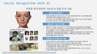 ⓒ Copyright All Rights Reserved by JnJ interactive., Ltd
얼굴 인식 기술이란?
 카메라로 촬영된 디지털 이미지나 비디오 영상을 컴퓨터와 소프트웨어를 통해
자동적으로 사람의 얼굴을 구분하는 기술
 눈 사이의 거리, 코의 길이와 넓이, 볼과 광대뼈의 형태, 턱선의 길이와 형태 등
수치적으로 나타낼 수 있는 것들을 데이터로 활용
얼굴 인식 기술 시장 현황
 얼굴 인식 시장은 2022년까지 약 100억 달러 규모로 성장할 것으로 예측됨
 2013년~2018년 전체 생체 인식 시장의 연평균 성장률(22.9%)보다 얼굴 인식
시장 성장률(27.7%)이 더 빠른 속도로 성장 중
 SK 텔레콤은 옥외광고를 통해 얼굴인식 기술을 시범 중에 있으며, 카메라에 찍힌
얼굴로 성별, 연령대를 분석하여 해당 고객에게 맞는 적정한 광고를 노출해
광고효과를 높일 수 있도록 함
3)
<구글 페이스넷/ 페이스북 딥페이스>
Sourced info: 1) Find Biometrics, Facial Recognition, http://bit.ly/2aLFlKW 2)Linkedin, Facial Recognition Market to Reach $9.6 Billion by 2020, http://bit.ly/2ataRlv
3)SK Telecom, http://bit.ly/2atbPhF 4)DailyMail, http://dailym.ai/1H5hf6C 5)CNBC, Alibaba teases new face recognition tool for mobile pay, http://cnb.cx/2awsD4T
<SK텔레콤 얼굴인식 옥외광고>
인공지능 기반 얼굴 인식 기술
 AI 기반 얼굴 인식 기술의 정확도는 구글 ‘페이스넷’ 99.96%, 페이스북
‘딥페이스’ 97.25%로 100%에 근접한 수치를 보이고 있음
 구글과 알리바바는 얼굴 인식을 통한 결제가 가능한 금융 서비스 ‘핸즈프리’와
‘스마일투페이’를 시범 운영 중에 있음
 AI 기반 얼굴 인식 기술의 경우 금융 결제를 포함하여 제조, 서비스, 광고 등
다양한 분야와 활발한 접목이 예상됨
무한한 영역 확장이 가능한 AI 얼굴 인식 기술
Facial Recognition With AI
 