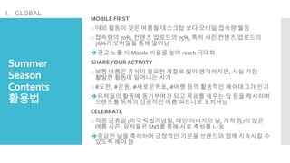 Summer
Season
Contents
활용법
MOBILE FIRST
o야외 활동이 잦은 여름철 데스크탑 보다 모바일 접속량 월등
o접속량의 70%, 컨텐츠 업로드의 75%, 특히 사진 컨텐츠 업로드의
76%가 모바일을 통해 일어남
광고 노출 시 Mobile 비율을 높여 reach 극대화
SHAREYOUR ACTIVITY
o보통 여름은 휴식이 필요한 계절로 많이 생각하지만, 사실 가장
활발한 활동이 일어나는 시기
o#도전, #운동, #새로운목표, #여행 등의 활동적인 해쉬태그가 인기
유저들의 활동에 동기부여가 되고 목표를 세우는 팁 등을 제시하며
브랜드를 유저의 성공적인 여름 파트너로 포지셔닝
CELEBRATE
o각종 공휴일 (미국 독립기념일, 대만 아버지의 날, 개학 등)이 많은
여름 시즌. 유저들은 SNS를 통해 서로 축하를 나눔
중요한 날을 축하하며 긍정적인 기분을 브랜드와 함께 지속시킬 수
있도록 해야 함
I. GLOBAL
 