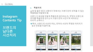 Instagram
Contents Tip
브랜드의
남다른
시선처리
1. 특별하게
10대 및 젊은 층과 소통하기 위해서는 브랜드만이 보여줄 수 있는
특별함을 어필해야 함.
브랜드가 세상을 어떻게 특별하게 생각하는지, 무엇이 브랜드와
유저를 특별하게 만드는지 브랜드만의 시선으로 바라보는
이미지 쇼케이스
특히, 브랜드의 시선이 아닌, 유저의 시선이 투영된 이미지가
높은 반응을 이끌어 냄.
I. GLOBAL
 