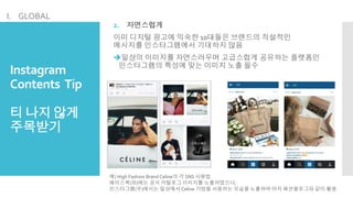 Instagram
Contents Tip
티 나지않게
주목받기
2. 자연스럽게
이미 디지털 광고에 익숙한 10대들은 브랜드의 직설적인
메시지를 인스타그램에서 기대하지 않음
일상의 이미지를 자연스러우며 고급스럽게 공유하는 플랫폼인
인스타그램의 특성에 맞는 이미지 노출 필수
예) High Fashion Brand Celine의 각 SNS 사용법
페이스북(좌)에는 공식 카탈로그 이미지를 노출하였으나,
인스타그램(우)에서는 일상에서 Celine 가방을 사용하는 모습을 노출하여 마치 패션블로그와 같이 활용
I. GLOBAL
 