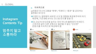 Instagram
Contents Tip
멈추지말고
소통하라
3. 지속적으로
10대들은 인스타그램을 “현재”, “트렌드”, “흥분” 을 공유하는
플랫폼으로 인식
브랜드는 끊임없이 새로운 소식 및 경험을 제공해주어야 하기
때문에, 기존 SNS 보다는 포스팅 빈도를 높일 것
단, 단순히 빈도만을 높이는 것이 아니라 촬영장의 비하인드
스토리와 같이 다른 곳에서는 발견할 수 없는 “신선한”
컨텐츠를 지속적으로 제공해야 함
I. GLOBAL
 