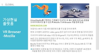가상현실
플랫폼
VR Browser
-Mozilla
Virtual Reality를 구현하는 기계들이 지속적으로 출시됨에 따라VR 경험을
브라우저에서도 할 수 있도록 Mozilla 가VR Browser 개발 중에 있음
WWW.MOZVR.COM
모질라는VR 이 다음 세대 웹컨텐츠를 주도할 것이라 예측
현재 소비량이 급증하는 video, game 등이 결국 모두VR 로 전환 될 것이라 판단
브라우저 내에서VR video 시청 및VR game이 가능하도록하는 브라우저 개발중
VR은 단순 엔턴테이먼트 컨텐츠 뿐 아니라, 지도, 내부 구조 확인, 3D 해부도 등
다양한 방면에서 활용 확장 가능
Mozilla 의VR 브라우저는 현재 beta 서비스 중에 있으며, Oculus Rift 등 기기를
통해서 체험 가능
VR 경험이 보편화 될 것으로 예상되는 가운데, 브랜드의 발빠른 VR 컨텐츠
개발을 통한 전혀 새로운 유저 브랜드 경험 제공의 필요성 증가
I. GLOBAL
 