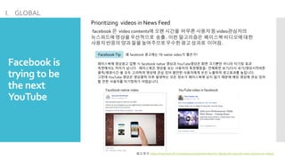 Facebook is
trying to be
the next
YouTube
I. GLOBAL
Prioritizing videos in News Feed
facebook 은 video contents에 오랜 시간을 머무른사용자등 video관심자의
뉴스피드에영상을우선적으로 송출. 이런 알고리즘은 페이스북비디오에대한
사용자반응의양과 질을높여주므로우수한광고성과로 이어짐.
Facebook Tip 왜 facebook 광고에는 FB native video가 좋은가?
페이스북에 영상광고 집행 시 facebook native 영상과 YouTube영상은 화면 크기뿐만 아니라 타기팅 효과
측면에서도 차이가 납니다. 페이스북은 영상을 보는 사용자의 특정행동들- 전제화면 보기/다시 보기/영상시작버튼
클릭/재생시간-을 모두 고려하여 영상에 관심 있어 할만한 사용자에게 우선 노출하여 광고효과를 높입니다.
그런데 YouTube 영상은 영상클릭 이후 발생하는 모든 정보가 페이스북에 남지 않기 때문에 해당 영상에 관심 있어
할 만한 사용자를 타기팅하기 어렵습니다.
Facebook native video YouTube video in facebook
참고 링크: https://newsroom.fb.com/news/2015/06/news-feed-fyi-taking-into-account-more-actions-on-videos/
 