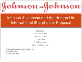 Group 6: Shanelle Archer Lakeshia Leach Latrice Lee Brandon Marsh George Matherson Johnson & Johnson and the Human Life International Shareholder Proposal Organization and Environment MGMT 418 Dr. Sherrie Lewis November 28, 2009 