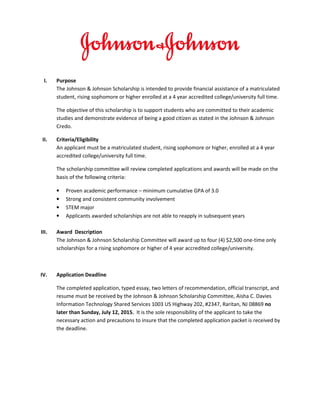 I. Purpose
The Johnson & Johnson Scholarship is intended to provide financial assistance of a matriculated
undergraduate student, rising sophomore or higher enrolled at a 4 year accredited
college/university full time.
The objective of this scholarship is to support students who are committed to their academic
studies and demonstrate evidence of being a good citizen as stated in the Johnson & Johnson
Credo.
II. Criteria/Eligibility
An applicant must be a matriculated student, with a status of rising sophomore or higher who is
enrolled at a 4 year accredited college/university and is working full time towards their
undergraduate degree within the US.
The scholarship committee will review completed applications. Awards will be made on the
basis of the following criteria:
• Proven academic performance – minimum cumulative GPA of 3.0
• Strong and consistent community involvement
• Currently enrolled in a STEM-related major (with emphasis on Information Technology)
• Past recipients of this scholarship are not eligible to apply
Note: Students who have been selected for scholarship awards are required to meet with the
Johnson & Johnson committee attending the annual BDPA Technology Conference
(http://www.bdpa.org/mpage/conference2017) on July 27, 2017. Limited travel assistance
can be made available on an as-needed basis. In addition to the awarding of the scholarship
there will be opportunities for scholarship winners to participate in Johnson & Johnson’s
summer internships and coops.
III. Award Description
The Johnson & Johnson Scholarship Committee will award up to up to seven (7) $2,500 one-time
only scholarships for a rising sophomore or higher of 4 year accredited college/university.
IV. Application Deadline
The completed application must include the following:
• Completed application form
• Typed essay,
• Two letters of recommendation,
• Official college transcript &
• Resume
 