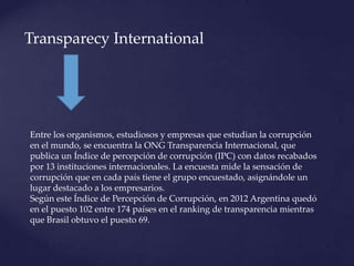 Transparecy International
Entre los organismos, estudiosos y empresas que estudian la corrupción
en el mundo, se encuentra la ONG Transparencia Internacional, que
publica un Índice de percepción de corrupción (IPC) con datos recabados
por 13 instituciones internacionales. La encuesta mide la sensación de
corrupción que en cada país tiene el grupo encuestado, asignándole un
lugar destacado a los empresarios.
Según este Índice de Percepción de Corrupción, en 2012 Argentina quedó
en el puesto 102 entre 174 países en el ranking de transparencia mientras
que Brasil obtuvo el puesto 69.
 