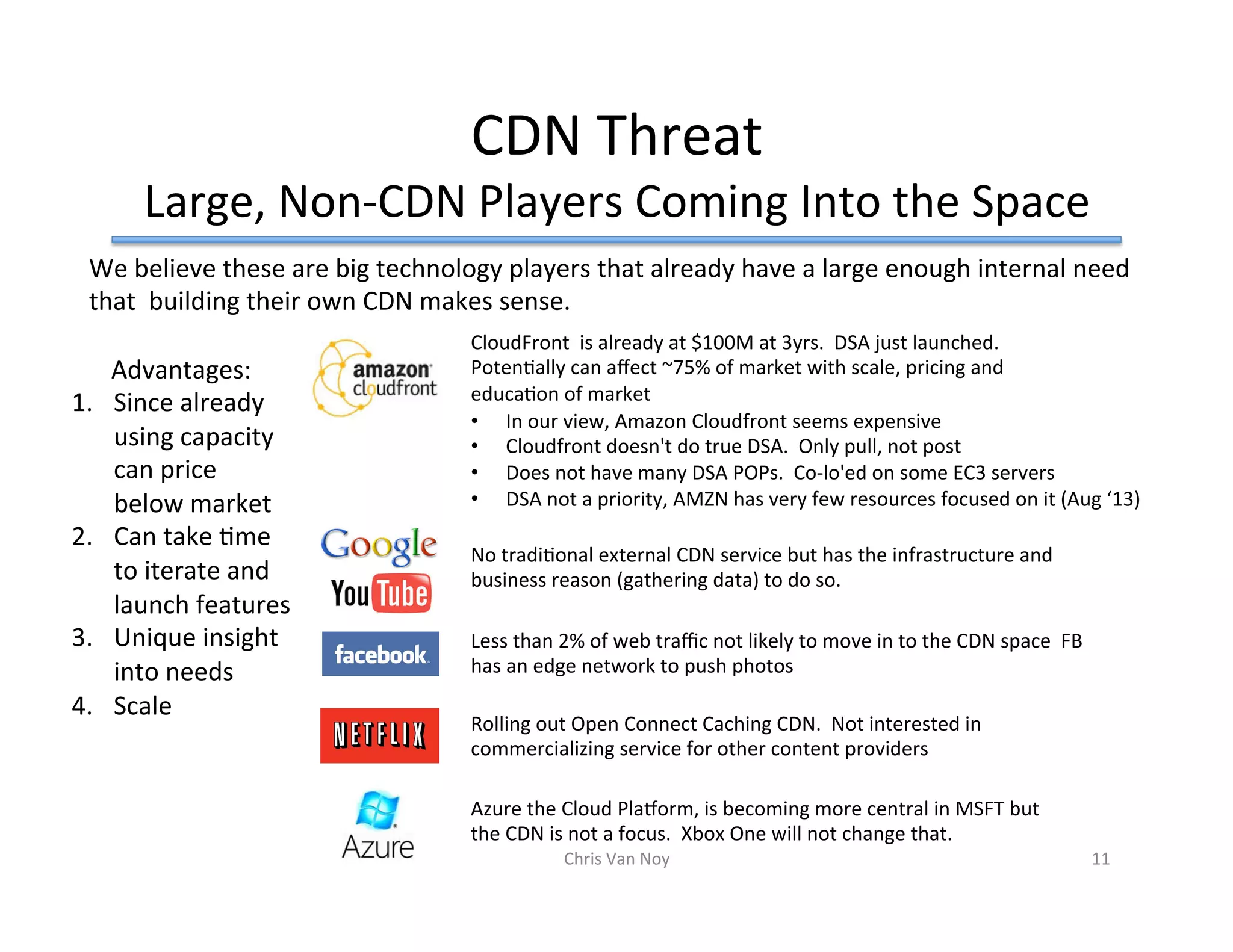 CDN	Threat	
Large,	Non-CDN	Players	Coming	Into	the	Space	
We	believe	these	are	big	technology	players	that	already	have	a	large	enough	internal	need	
that		building	their	own	CDN	makes	sense.			
Advantages:		
1.  Since	already	
using	capacity	
can	price	
below	market	
2.  Can	take	Hme	
to	iterate	and	
launch	features	
3.  Unique	insight	
into	needs	
4.  Scale		
Rolling	out	Open	Connect	Caching	CDN.		Not	interested	in	
commercializing	service	for	other	content	providers	
CloudFront		is	already	at	$100M	at	3yrs.		DSA	just	launched.		
PotenHally	can	aﬀect	~75%	of	market	with	scale,	pricing	and	
educaHon	of	market			
No	tradiHonal	external	CDN	service	but	has	the	infrastructure	and	
business	reason	(gathering	data)	to	do	so.			
Less	than	2%	of	web	traﬃc	not	likely	to	move	in	to	the	CDN	space		FB	
has	an	edge	network	to	push	photos			
Azure	the	Cloud	Plaform,	is	becoming	more	central	in	MSFT	but	
the	CDN	is	not	a	focus.		Xbox	One	will	not	change	that.		
Chris	Van	Noy	 11	
•  In	our	view,	Amazon	Cloudfront	seems	expensive	
•  Cloudfront	doesn't	do	true	DSA.		Only	pull,	not	post	
•  Does	not	have	many	DSA	POPs.		Co-lo'ed	on	some	EC3	servers	
•  DSA	not	a	priority,	AMZN	has	very	few	resources	focused	on	it	(Aug	‘13)	
 