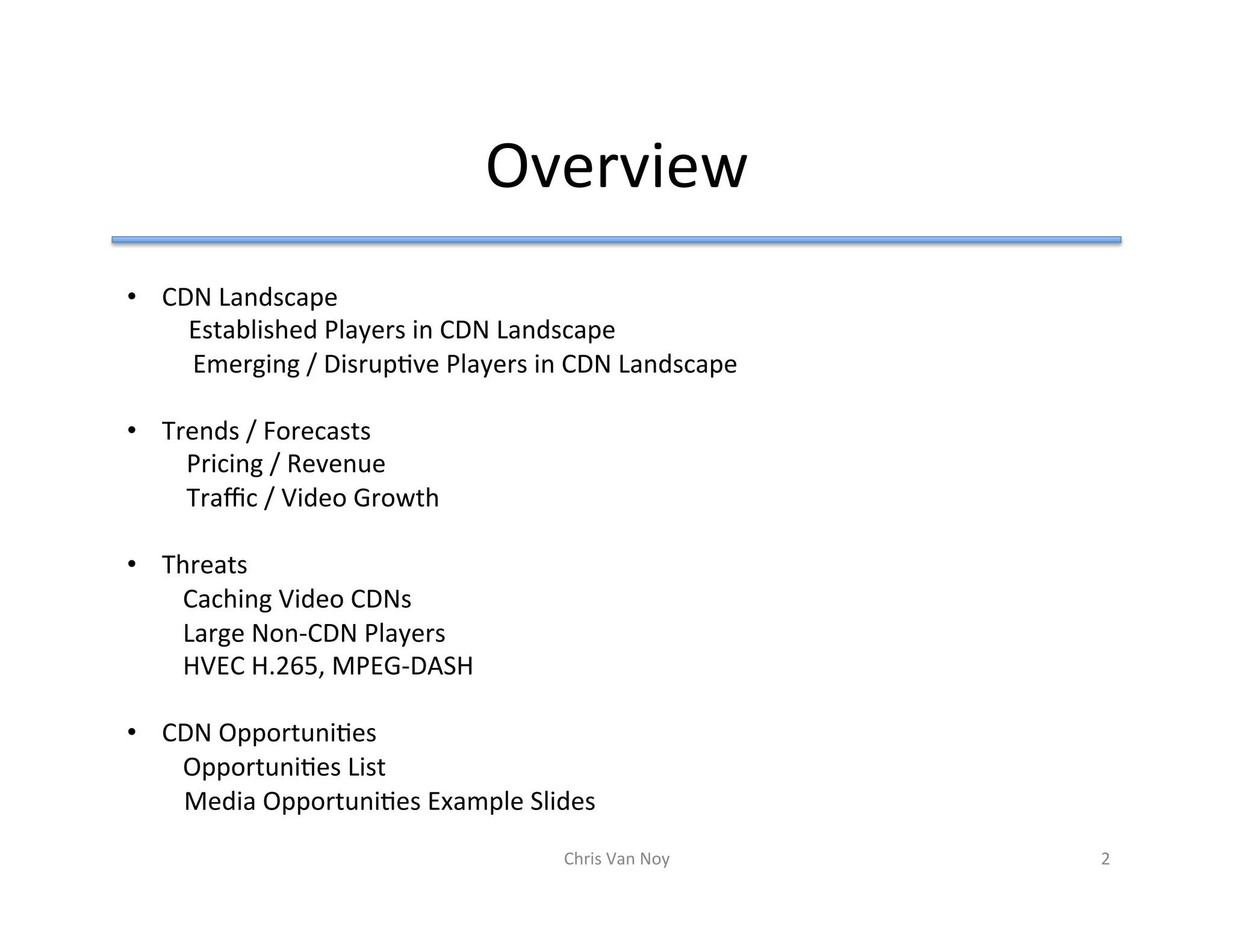 Overview	
•  CDN	Landscape			
		Established	Players	in	CDN	Landscape		
					Emerging	/	DisrupHve	Players	in	CDN	Landscape	
	
•  Trends	/	Forecasts	
				Pricing	/	Revenue	
				Traﬃc	/	Video	Growth	
		
•  Threats		
	Caching	Video	CDNs	
	Large	Non-CDN	Players	
	HVEC	H.265,	MPEG-DASH	
	
•  CDN	OpportuniHes		
	OpportuniHes	List	
									Media	OpportuniHes	Example	Slides	
Chris	Van	Noy	 2	
 