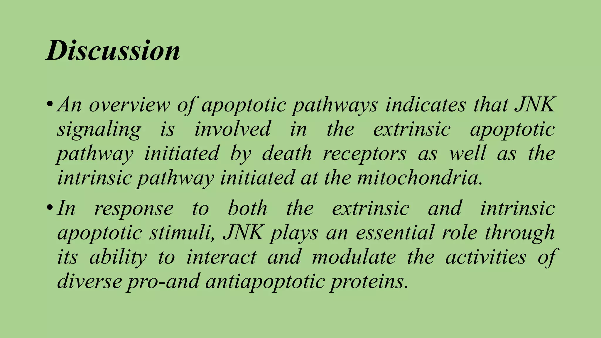 Discussion
• An overview of apoptotic pathways indicates that JNK
signaling is involved in the extrinsic apoptotic
pathway initiated by death receptors as well as the
intrinsic pathway initiated at the mitochondria.
• In response to both the extrinsic and intrinsic
apoptotic stimuli, JNK plays an essential role through
its ability to interact and modulate the activities of
diverse pro-and antiapoptotic proteins.
 