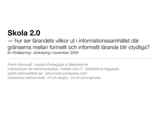 Skola 2.0
— hur ser lärandets villkor ut i informationssamhället där
gränserna mellan formellt och informellt lärande blir otydliga?
En föreläsning i Jönköping i november 2009


Patrik Hernwall · docent Pedagogik & Medieteknik
Institutionen för kommunikation, medier och IT · Södertörns högskola
patrik.hernwall@sh.se · phernwall.wordpress.com
slideshare.net/hernwall · mt.sh.se/gto · mt.sh.se/ungmods
 