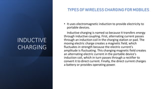 INDUCTIVE
CHARGING
• It uses electromagnetic induction to provide electricity to
portable devices.
Inductive charging is named so because it transfers energy
through inductive coupling. First, alternating current passes
through an induction coil in the charging station or pad. The
moving electric charge creates a magnetic field, which
fluctuates in strength because the electric current's
amplitude is fluctuating. This changing magnetic field creates
an alternating electric current in the portable device's
induction coil, which in turn passes through a rectifier to
convert it to direct current. Finally, the direct current charges
a battery or provides operating power.
TYPES OF WIRELESS CHARGING FOR MOBILES
 