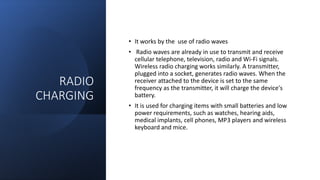 RADIO
CHARGING
• It works by the use of radio waves
• Radio waves are already in use to transmit and receive
cellular telephone, television, radio and Wi-Fi signals.
Wireless radio charging works similarly. A transmitter,
plugged into a socket, generates radio waves. When the
receiver attached to the device is set to the same
frequency as the transmitter, it will charge the device's
battery.
• It is used for charging items with small batteries and low
power requirements, such as watches, hearing aids,
medical implants, cell phones, MP3 players and wireless
keyboard and mice.
 