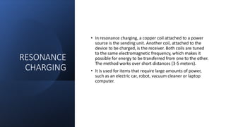 RESONANCE
CHARGING
• In resonance charging, a copper coil attached to a power
source is the sending unit. Another coil, attached to the
device to be charged, is the receiver. Both coils are tuned
to the same electromagnetic frequency, which makes it
possible for energy to be transferred from one to the other.
The method works over short distances (3-5 meters).
• It is used for items that require large amounts of power,
such as an electric car, robot, vacuum cleaner or laptop
computer.
 