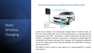 TYPES OF WIRELESS CHARGING FOR ELECTRIC CARS
As the name indicates, the vehicle gets charged when it remains static. So
here we could simply park the EV at the parking spot or in garage which is
incorporated with WCS. Transmitter is fitted underneath the ground and
receiver is arranged in vehicle’s underneath. To charge the vehicle align the
transmitter and receiver and leave it for charging. The charging time depends
on the AC supply power level, distance between the transmitter & receiver
and their pad sizes.
This SWCS is best to build in areas where EV is being parked for a certain
time interval.
Static
Wireless
Charging :
 