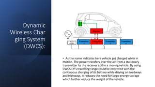 Dynamic
Wireless Char
ging System
(DWCS):
• As the name indicates here vehicle get charged while in
motion. The power transfers over the air from a stationary
transmitter to the receiver coil in a moving vehicle. By using
DWCS EV's travelling range could be improved with the
continuous charging of its battery while driving on roadways
and highways. It reduces the need for large energy storage
which further reduce the weight of the vehicle.
 