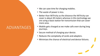 ADVANTAGES
• We can save time for charging mobiles.
• The waste of power is less.
• Better than WiTricity as the distance the WiTricity can
cover is about 20 meters whereas in this technology we
are using a base station for transmission that can cover
more area.
• Mobile gets charged as we make calls even during long
journeys.
• Secure method of charging your device.
• Reduces the complexity of cords and adapters.
• Minimizes the chance of electrical and device failures.
 