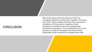 CONCLUSION
With electric devices becoming a basic part of life, the
recharging of batteries has always been a problem. The devices
vary in their battery standby according to their manufacturer
and batteries. All these devices irrespective of their
manufacturer and batteries have to be recharged after
the battery has drained out. The main objective of this current
proposal is to make the recharging of the electric devices
independent of their manufacturer and battery they make.
 