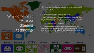 Why do we need
wireless
charging
technology
• We need wireless charging because we have problems with
wired--charging.
• 1. No Universal Power Standard and Plug.
• There are many types of power supplies in the world .100-
130v and 60hz(usa) and 220-240v and 50hz(rest of the world)
and there are many types of pins type A to M.
• 2. Inconvenience and Untidiness.
• consumers could afford many different gadgets and
workstations to solve a variety of problems. As a result, due to
many wires interconnected with each equipment, the wires are
cluttered behind the desk ,and they can be torn also.
 