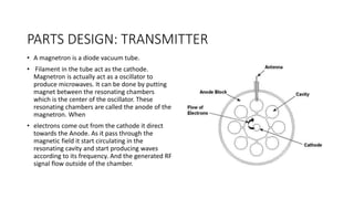 PARTS DESIGN: TRANSMITTER
• A magnetron is a diode vacuum tube.
• Filament in the tube act as the cathode.
Magnetron is actually act as a oscillator to
produce microwaves. It can be done by putting
magnet between the resonating chambers
which is the center of the oscillator. These
resonating chambers are called the anode of the
magnetron. When
• electrons come out from the cathode it direct
towards the Anode. As it pass through the
magnetic field it start circulating in the
resonating cavity and start producing waves
according to its frequency. And the generated RF
signal flow outside of the chamber.
 