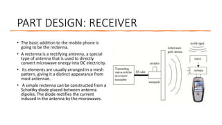 PART DESIGN: RECEIVER
• The basic addition to the mobile phone is
going to be the rectenna.
• A rectenna is a rectifying antenna, a special
type of antenna that is used to directly
convert microwave energy into DC electricity.
• Its elements are usually arranged in a mesh
pattern, giving it a distinct appearance from
most antennae.
• A simple rectenna can be constructed from a
Schottky diode placed between antenna
dipoles. The diode rectifies the current
induced in the antenna by the microwaves.
 