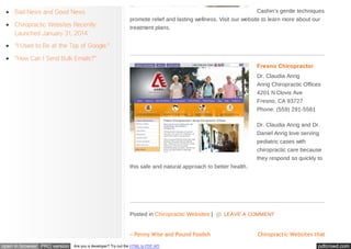 Bad News and Good News
Chiropractic Websites Recently
Launched January 31, 2014

Cashin’s gentle techniques
promote relief and lasting wellness. Visit our website to learn more about our
treatment plans.

“I Used to Be at the Top of Google.”
“How Can I Send Bulk Emails?”
Fresno Chiropractor
Dr. Claudia Anrig
Anrig Chiropractic Offices
4201 N Clovis Ave
Fresno, CA 93727
Phone: (559) 291-5581
Dr. Claudia Anrig and Dr.
Daniel Anrig love serving
pediatric cases with
chiropractic care because
they respond so quickly to
this safe and natural approach to better health.

Posted in Chiropractic Websites |
« Penny Wise and Pound Foolish
open in browser PRO version

Are you a developer? Try out the HTML to PDF API

LEAVE A COMMENT

Chiropractic Websites that
pdfcrowd.com

 