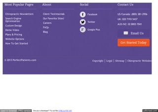 Most Popular Pages

About

Social

Contact Us

Chiropractic Newsletters

Client Testimonials

US/Canada: (800) 381-2956

Search Engine
Optimization

Our Favorite Sites!

UK: 020 7193 5437

Careers

Custom Design

AUS/NZ: 02 8003 7041

FAQs

Demo Video

Blog

Plans & Pricing

Email Us

Website Options

Get Started Today

How To Get Started

© 2013 PerfectPatients.com

open in browser PRO version

Are you a developer? Try out the HTML to PDF API

Copyright

Legal

Sitemap

Chiropractic Websites

pdfcrowd.com

 