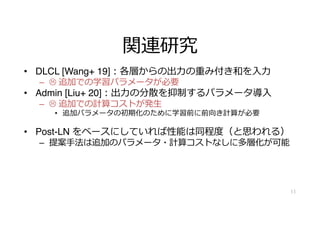 関連研究
• DLCL [Wang+ 19]︓各層からの出⼒の重み付き和を⼊⼒
– L 追加での学習パラメータが必要
• Admin [Liu+ 20]︓出⼒の分散を抑制するパラメータ導⼊
– L 追加での計算コストが発⽣
• 追加パラメータの初期化のために学習前に前向き計算が必要
• Post-LN をベースにしていれば性能は同程度（と思われる）
– 提案⼿法は追加のパラメータ・計算コストなしに多層化が可能
11
 