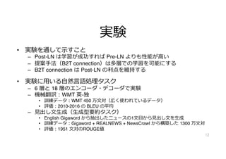 実験
• 実験を通して⽰すこと
– Post-LN は学習が成功すれば Pre-LN よりも性能が⾼い
– 提案⼿法（B2T connection）は多層での学習を可能にする
– B2T connection は Post-LN の利点を維持する
• 実験に⽤いる⾃然⾔語処理タスク
– 6 層と 18 層のエンコーダ・デコーダで実験
– 機械翻訳︓WMT 英-独
• 訓練データ︓WMT 450 万⽂対（広く使われているデータ）
• 評価︓2010-2016 の BLEU の平均
– ⾒出し⽂⽣成（⽣成型要約タスク）
• English Gigaword から抽出したニュースの1⽂⽬から⾒出し⽂を⽣成
• 訓練データ︓Gigaword + REALNEWS + NewsCrawl から構築した 1300 万⽂対
• 評価︓1951 ⽂対のROUGE値
12
 