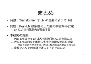 まとめ
• 背景︓Transformer は LN の位置によって 2種
• 問題︓Post-LN は多層にした際の学習が不安定
– LN により勾配消失が発⽣する
• 本研究の貢献
– Post-LN は Pre-LN より性能が⾼いことを⽰した
– Post-LN の利点を維持し多層化可能な⼿法を提案
• 学習を安定させる要因，Post-LN の利点の要因を探った
– 複数タスクでの実験を通して上記を⽰した
16
 