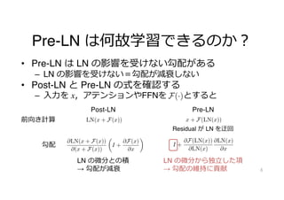 Pre-LN は何故学習できるのか︖
• Pre-LN は LN の影響を受けない勾配がある
– LN の影響を受けない＝勾配が減衰しない
• Post-LN と Pre-LN の式を確認する
– ⼊⼒を x，アテンションやFFNを とすると
6
前向き計算
勾配
in performance and remove unstable training property,
and thus provide better performance than Pre-LN re-
gardless of their layer sizes.
2. Post-LN and Pre-LN Transformers
We briefly describe Post-LN and Pre-LN Transformers. The
original Transformer (Vaswani et al., 2017) uses Post-LN in
which layer normalizations are located after each residual
connection. Let x be an input of sub-layer, and F(·) be a
sub-layer of Transformers such as a feed-forward network
and multi-head attention. Post-LN is defined as follows:
PostLN(x) = LN(x + F(x)), (1)
where LN(·) is the layer normalization function.
In contrast, Pre-LN places the layer normalization before an
input of each sub-layer;
for
ials
the
ish-
ing,
rtic-
cant
the
ayer
yses
with-
nce
we
mers
dual
me-
ayer
tion
age
the
nts;
2. Our modifications enable Post-LN Transformers to
stack many layers.
3. Our method can maintain the advantage of Post-LN
in performance and remove unstable training property,
and thus provide better performance than Pre-LN re-
gardless of their layer sizes.
2. Post-LN and Pre-LN Transformers
We briefly describe Post-LN and Pre-LN Transformers. The
original Transformer (Vaswani et al., 2017) uses Post-LN in
which layer normalizations are located after each residual
connection. Let x be an input of sub-layer, and F(·) be a
sub-layer of Transformers such as a feed-forward network
and multi-head attention. Post-LN is defined as follows:
PostLN(x) = LN(x + F(x)), (1)
where LN(·) is the layer normalization function.
In contrast, Pre-LN places the layer normalization before an
input of each sub-layer;
PreLN(x) = x + F(LN(x)). (2)
-LN prevents it as shown in Figure 1. In partic-
rify that the layer normalization is a significant
vanishing gradient problem by comparing the
t vector norms of gradient flows for each layer
on during back-propagation. These analyses
ovel idea that can satisfy higher stability with-
ormalizations and provide better performance
N regardless of their layer sizes. Specifically, we
method that is based on Post-LN Transformers
different components; 1. additional residual
and 2. simple layers without model parame-
onstant values) as the replacement of the layer
ons.
experiments on a wide range of text generation
y machine translation, summarization, language
nd automatic speech recognition. We obtain the
hree new major findings from our experiments;
gardless of their layer sizes.
2. Post-LN and Pre-LN Transformers
We briefly describe Post-LN and Pre-LN Transformers. The
original Transformer (Vaswani et al., 2017) uses Post-LN in
which layer normalizations are located after each residual
connection. Let x be an input of sub-layer, and F(·) be a
sub-layer of Transformers such as a feed-forward network
and multi-head attention. Post-LN is defined as follows:
PostLN(x) = LN(x + F(x)), (1)
where LN(·) is the layer normalization function.
In contrast, Pre-LN places the layer normalization before an
input of each sub-layer;
PreLN(x) = x + F(LN(x)). (2)
13
based
er for
WMT
Trans-
10
Figure 5. Cosine similarities among outputs of each layer.
norms are exponentially decayed as back-propagated to
shallower layers. This result is consistent with the previous
study (Liu et al., 2020). We consider that this vanishing
gradient causes the difficulty in stacking many layers with
the Post-LN setting as shown in Figure 1.
To explore more details of the vanishing gradient empiri-
cally, we check gradient norms of parts (1) - (5) in Figure 2
(a). Figure 4 shows the gradient norms of each part at 18th
layer. This figure indicates that the gradient norms from (4)
to (3) and (2) to (1) drastically decrease. These parts cor-
respond to layer normalizations as in Figure 4. Thus, layer
normalizations in Post-LN Transformers probably cause the
vanishing gradient problem.
To investigate the difference of gradient flows between Post-
LN and Pre-LN theoretically, we calculate derivatives of
equations (1) and (2). The derivatives are as follows:
@PostLN(x)
@x
=
@LN(x + F(x))
@(x + F(x))
✓
I +
@F(x)
@x
◆
, (3)
@PreLN(x)
@x
= I +
@F(LN(x))
@LN(x)
@LN(x)
@x
, (4)
where I is the identity matrix. As Equation (3), the deriva-
tive of Post-LN is equal to the product of two derivatives;
one is the layer normalization, and the other consists of the
residual connection and sub-layer F. In contrast, in Pre-LN,
Layer
Norm
Attention
FFN
Layer
Norm
Layer
Norm
Attention
Gradient norms of each location in the 18th decoder for
yered Post-LN Transformer encoder-decoder on WMT
o-German translation training data.
2 (a) and (b) illustrate Post-LN and Pre-LN Trans-
architectures respectively.
dients of Transformer Layers
norms are exponentially decayed as back-propagated to
shallower layers. This result is consistent with the previous
study (Liu et al., 2020). We consider that this vanishing
gradient causes the difficulty in stacking many layers with
the Post-LN setting as shown in Figure 1.
To explore more details of the vanishing gradient empiri-
cally, we check gradient norms of parts (1) - (5) in Figure 2
(a). Figure 4 shows the gradient norms of each part at 18th
layer. This figure indicates that the gradient norms from (4)
to (3) and (2) to (1) drastically decrease. These parts cor-
respond to layer normalizations as in Figure 4. Thus, layer
normalizations in Post-LN Transformers probably cause the
vanishing gradient problem.
To investigate the difference of gradient flows between Post-
LN and Pre-LN theoretically, we calculate derivatives of
equations (1) and (2). The derivatives are as follows:
@PostLN(x)
@x
=
@LN(x + F(x))
@(x + F(x))
✓
I +
@F(x)
@x
◆
, (3)
@PreLN(x)
@x
= I +
@F(LN(x))
@LN(x)
@LN(x)
@x
, (4)
where I is the identity matrix. As Equation (3), the deriva-
tive of Post-LN is equal to the product of two derivatives;
one is the layer normalization, and the other consists of the
residual connection and sub-layer F. In contrast, in Pre-LN,
the derivative of the residual connection is isolated from the
term related to the derivative of the layer normalization. The
Post-LN Pre-LN
LN の微分から独⽴した項
→ 勾配の維持に貢献
LN の微分との積
→ 勾配が減衰
Residual が LN を迂回
 