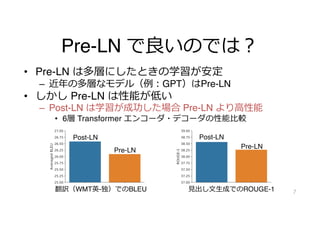 Pre-LN で良いのでは︖
• Pre-LN は多層にしたときの学習が安定
– 近年の多層なモデル（例︓GPT）はPre-LN
• しかし Pre-LN は性能が低い
– Post-LN は学習が成功した場合 Pre-LN より⾼性能
• 6層 Transformer エンコーダ・デコーダの性能⽐較
7
Post-LN Post-LN
Pre-LN
Pre-LN
翻訳（WMT英-独）でのBLEU ⾒出し⽂⽣成でのROUGE-1
 