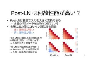 Post-LN は何故性能が⾼い︖
• Post-LNは各層で⼊⼒を⼤きく変換できる
– 各層のパラメータを効果的に使えている
• 各層の出⼒間のコサイン類似度を調査
– ⾚︓類似度が⾼い
– ⻘︓類似度が低い
8
On Layer Normalizations and Residual Connections in Transformers
13
101
10-1
100
(a) Encoder side (b) Decoder side
101
10-1
100
Gradient norms of 18 layered Transformer-based
decoder architectures.
(a) Post-LN (b) Pre-LN (c) B2T connection
Encoder
Decoder
Figure 5. Cosine similarities among outputs of each layer.
On Layer Normalizations and Residual Connections in Transformers
13
101
10-1
100
de (b) Decoder side
101
10-1
100
s of 18 layered Transformer-based
ures.
10
(a) Post-LN (b) Pre-LN (c) B2T connection
Encoder
Decoder
Figure 5. Cosine similarities among outputs of each layer.
norms are exponentially decayed as back-propagated to
Post-LN Pre-LN
Post-LN は1層⽬と最終層の出⼒
の類似度が低い（⾏列の左下）
→ ⼊⼒を⼤きく変換できる
Pre-LN は何故類似度が⾼い︖
→ Residual が LN を迂回する
→ ⼊⼒ x が出⼒に直結する
 