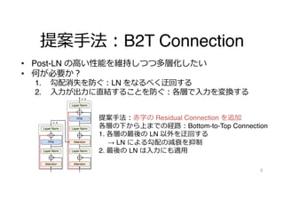 提案⼿法︓B2T Connection
• Post-LN の⾼い性能を維持しつつ多層化したい
• 何が必要か︖
1. 勾配消失を防ぐ︓LN をなるべく迂回する
2. ⼊⼒が出⼒に直結することを防ぐ︓各層で⼊⼒を変換する
9
n
m
m
Attention
Layer Norm
Layer Norm
FFN
Attention
Layer Norm
N
× N
m
Layer Norm
Layer Norm
Attention
FFN
Layer Norm
Layer Norm
Attention
FFN
Layer Norm
Layer Norm
Attention
× N
× N
(b) Pre-LN (c) Post-LN with B2T connection
造．(a) は Post-LN，(b) は Pre-LN，(c) は Post-LN に提案手法を組み
せたものである．
101
提案⼿法︓⾚字の Residual Connection を追加
各層の下から上までの経路︓Bottom-to-Top Connection
1. 各層の最後の LN 以外を迂回する
→ LN による勾配の減衰を抑制
2. 最後の LN は⼊⼒にも適⽤
 