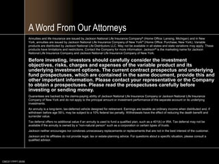 CMC0117PPT 05/09A Word From Our AttorneysAnnuities and life insurance are issued by Jackson National Life Insurance Company® (Home Office: Lansing, Michigan) and in New York, annuities are issued by Jackson National Life Insurance Company of New York® (Home Office: Purchase, New York). Variable products are distributed by Jackson National Life Distributors LLC. May not be available in all states and state variations may apply. These products have limitations and restrictions. Contact the Company for more information. Jackson® is the marketing name for Jackson National Life Insurance Company and Jackson National Life Insurance Company of New York. Before investing, investors should carefully consider the investment objectives, risks, charges and expenses of the variable product and its underlying investment options. The current contract prospectus and underlying fund prospectuses, which are contained in the same document, provide this and other important information. Please contact your representative or the Company to obtain a prospectuses. Please read the prospectuses carefully before investing or sending money. Guarantees are backed by the claims-paying ability of Jackson National Life Insurance Company or Jackson National Life Insurance Company of New York and do not apply to the principal amount or investment performance of the separate account or its underlying investments. An annuity is a long-term, tax-deferred vehicle designed for retirement. Earnings are taxable as ordinary income when distributed and, if withdrawn before age 59½, may be subject to a 10% federal tax penalty. Withdrawals have the effect of reducing the death benefit and surrender value. Tax deferral offers no additional value if an annuity is used to fund a qualified plan, such as a 401(k) or IRA. Tax deferral may not be available if the annuity is owned by a “non-natural person” such as a corporation or certain types of trusts. Jackson neither encourages nor condonesunnecessary replacements or replacements that are not in the best interest of the customer. Jackson and its affiliates do not provide legal, tax or estate-planning advice. For questions about a specific situation, please consult a qualified advisor.