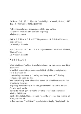 Jnl Publ. Pol., 32, 2, 79–98 r Cambridge University Press, 2012
doi:10.1017/S0143814X12000049
Policy formulation, governance shifts and policy
influence: location and content in policy
advisory systems
J O N A T H A N C R A F T Department of Political Science,
Simon Fraser
University, Canada
M I C H A E L H O W L E T T Department of Political Science,
Simon Fraser
University, Canada
A B S T R A C T
Most studies of policy formulation focus on the nature and kind
of advice
provided to decision-makers and think of this as originating
from a system of
interacting elements: a ‘‘policy advisory system’’. Policy
influence in such models
has historically been viewed as based on considerations of the
proximate location
of policy advisors vis à vis the government, linked to related
factors such as the
extent to which governments are able to control sources of
advice. While not
explicitly stated, this approach typically presents the content of
policy advice as
either partisan ‘‘political’’ or administratively ‘‘technical’’ in
 