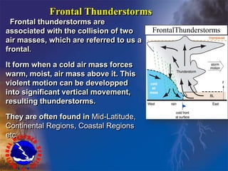Frontal Thunderstorms
Frontal thunderstorms are
associated with the collision of two
air masses, which are referred to us a
frontal.
It form when a cold air mass forces
warm, moist, air mass above it. This
violent motion can be developped
into significant vertical movement,
resulting thunderstorms.
They are often found in Mid-Latitude,
Continental Regions, Coastal Regions
etc.
r
FrontalThunderstorms
 