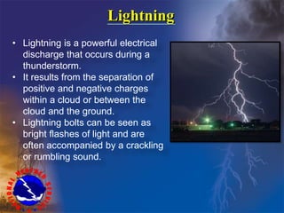Lightning
• Lightning is a powerful electrical
discharge that occurs during a
thunderstorm.
• It results from the separation of
positive and negative charges
within a cloud or between the
cloud and the ground.
• Lightning bolts can be seen as
bright flashes of light and are
often accompanied by a crackling
or rumbling sound.
 