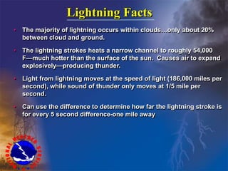 Lightning Facts
• The majority of lightning occurs within clouds…only about 20%
between cloud and ground.
• The lightning strokes heats a narrow channel to roughly 54,000
F—much hotter than the surface of the sun. Causes air to expand
explosively—producing thunder.
• Light from lightning moves at the speed of light (186,000 miles per
second), while sound of thunder only moves at 1/5 mile per
second.
• Can use the difference to determine how far the lightning stroke is
for every 5 second difference-one mile away
 