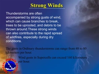 Strong Winds
Thunderstorms are often
accompanied by strong gusts of wind,
which can cause branches to break,
trees to be uprooted, and debris to be
thrown around.These strong winds
can also contribute to the rapid spread
of wildfires, especially during dry
conditions.
The gusts in Ordinary thunderstorms can range from 48 to 80
kilometers per hour.
Wind gusts in Supercells can exceed 160 kilometers
per hour.
 