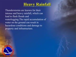 Heavy Rainfall
Thunderstorms are known for their
intense and heavy rainfall, which can
lead to flash floods and
waterlogging.The rapid accumulation of
water on the ground can result in
hazardous conditions and damage to
property and infrastructure.
 