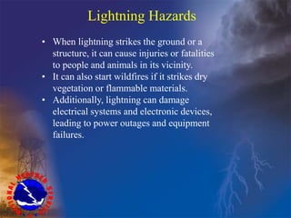 Lightning Hazards
• When lightning strikes the ground or a
structure, it can cause injuries or fatalities
to people and animals in its vicinity.
• It can also start wildfires if it strikes dry
vegetation or flammable materials.
• Additionally, lightning can damage
electrical systems and electronic devices,
leading to power outages and equipment
failures.
 