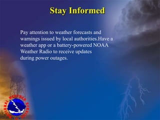 Pay attention to weather forecasts and
warnings issued by local authorities.Have a
weather app or a battery-powered NOAA
Weather Radio to receive updates
during power outages.
Stay Informed
 