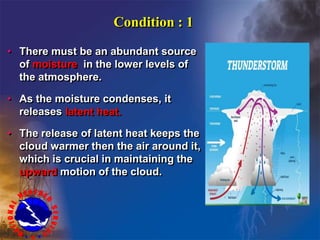 Condition : 1
• There must be an abundant source
of moisture in the lower levels of
the atmosphere.
• As the moisture condenses, it
releases latent heat.
• The release of latent heat keeps the
cloud warmer then the air around it,
which is crucial in maintaining the
upward motion of the cloud.
 