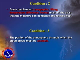 Condition : 2
• Some mechanism ( orographic, lifting,
temperature difference, fronts) must lift the air so
that the moisture can condense and release heat.
Condition : 3
• The portion of the atmosphere through which the
cloud grows must be unstable.
 