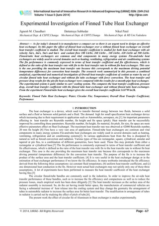 International Journal of Innovative Research in Advanced Engineering (IJIRAE) ISSN: 2349-2163
Volume 1 Issue 5 (June 2014) http://ijirae.com
_________________________________________________________________________________________________
© 2014, IJIRAE- All Rights Reserved Page - 67
Jignesh M. Chaudhari
Mechanical Dept. & CSPIT,Changa
Dattatraya Subhedar
Mechanical Dept. & CSPIT,Changa
Nikul Patel
Mechanical Dept. & MS Uni.Vadodara
Experimental Investigation of Finned Tube Heat Exchanger
Abstract — As far today's demand is to manufacture a compact car so there is an urgent need to design an effective
heat exchanger. In this paper the effect of finned heat exchanger over a without finned heat exchanger on overall
heat transfer coefficient is studied. The overall heat transfer coefficient is studied for both heat exchanger with air
velocity 3m/s, 4m/s, 5m/s and 6m/s and coolant flow 180 Lit/hr, 260 Lit/hr , 340 Lit/hr, 420 Lit/hr ad 500 Lit/hr.
Finned-tube heat exchangers are common and vital components in many energy systems Fin-and-tube heat
exchangers are widely used in several domains such as heating, ventilating, refrigeration and air conditioning systems
The fin performance is commonly expressed in terms of heat transfer coefficient and fin effectiveness, which is
defined as the ratio of the heat transfer rate with fin to the heat transfer rate in without fin heat exchanger. This case
is the one providing the maximum heat transfer rate because this corresponds to the maximum driving potential
(temperature difference) for convection heat transfer. The research work summarized in this presents a combined
analytical, experimental and numerical investigation of Overall heat transfer coefficient of coolant as water by use of
circular finned tube heat exchanger and without fin tube exchanger with force convection. The heat transfer and
pressure drop results for the pin fin heat exchanger were compared with the results for a smooth-pipe heat exchanger.
The experimental system is quite similar to cars' cooling system. The compares the heat transfer coefficient, pressure
drop, overall heat transfer coefficient with the finned tube heat exchanger and without finned tube heat exchanger.
From the experiment Finned-tube heat exchanger gives the overall heat transfer coefficient 14.07W/m2K.
Keywords: Finned Tube Heat Exchanger; Water; Circular Fin; Temperature; Overall Heat Transfer Coefficient;
Performance
I. INTRODUCTION
The heat exchanger is a device, which used to transfer thermal energy between two fluids, between a solid
surface and a fluid or between solid partials and a fluid. The demand high for small specification heat exchanger device
which increasing due to their requirement in application such as Automobiles, aerospace, etc.[1] An important parameters
affecting in heat transfer are Reynolds number, fin height and fin space (pitch). Heat transfer can be successfully
improved by controlling these parameters. Reynolds number, fin height, fin material, fin pitch, fin size, fin space are most
effective parameters effect on Heat Exchanger. The maximum heat transfer rate was observed at 42000 Reynolds number,
20 mm fin height [8] Fins have a very vast area of application. Finned-tube heat exchangers are common and vital
components in many energy systems Fin-and-tube heat exchangers are widely used in several domains such as heating,
ventilating, refrigeration and air conditioning systems[2]. In various applications heat from the fins is dissipated by
natural as well as forced convection and radiation. Various types of fins are rectangular, square, cylindrical, annular and
tapered or pin fins, to a combination of different geometries, have been used. These fins may protrude from either a
rectangular or cylindrical base.[7] The fin performance is commonly expressed in terms of heat transfer coefficient and
fin effectiveness, which is defined as the ratio of the heat transfer rate with fin to the heat transfer rate in without fin heat
exchanger. This case is the one providing the maximum heat transfer rate because this corresponds to the maximum
driving potential (temperature difference) for the convection heat transfer. The purpose of the fin is to increase the
product of the surface area and the heat transfer coefficient. [4] It is very useful in the heat exchanger design or in the
estimation of heat exchanger performance if we know the fin efficiency. In many textbooks introduced the fin efficiency
derived from the following three assumptions: (a) constant fluid temperature, (b) uniform heat transfer coefficient, and (c)
one dimensional heat conduction in the fin. However most actual heat exchangers may not satisfy only one of these three
assumptions. A lot of experiments have been performed to measure the heat transfer coefficient of the heat exchanger
having fins.[3]
The circular finned-tube bundles are commonly used in the industries. In order to improve the air-side heat
transfer performance of these bundles, such as to increase the fin efficiency and compactness as well as to reduce the
pressure losses, much empirical work has been done diligently [5] The heat transfer increases as the surface area of the
radiator assembly is increased. So, do the car having inside better space, the manufacturers of commercial vehicles are
facing a substantial increase of heat release into the cooling system and they change the geometry the arrangement of
tubes in automobile radiator to increase the surface area for better heat transfer. The modification in arrangement of tubes
in radiator is carried out by studying the effect of pitch of tube.[6].
The present work the effect of circular fin of Aluminum in Heat exchanger is studies experimentally.
 