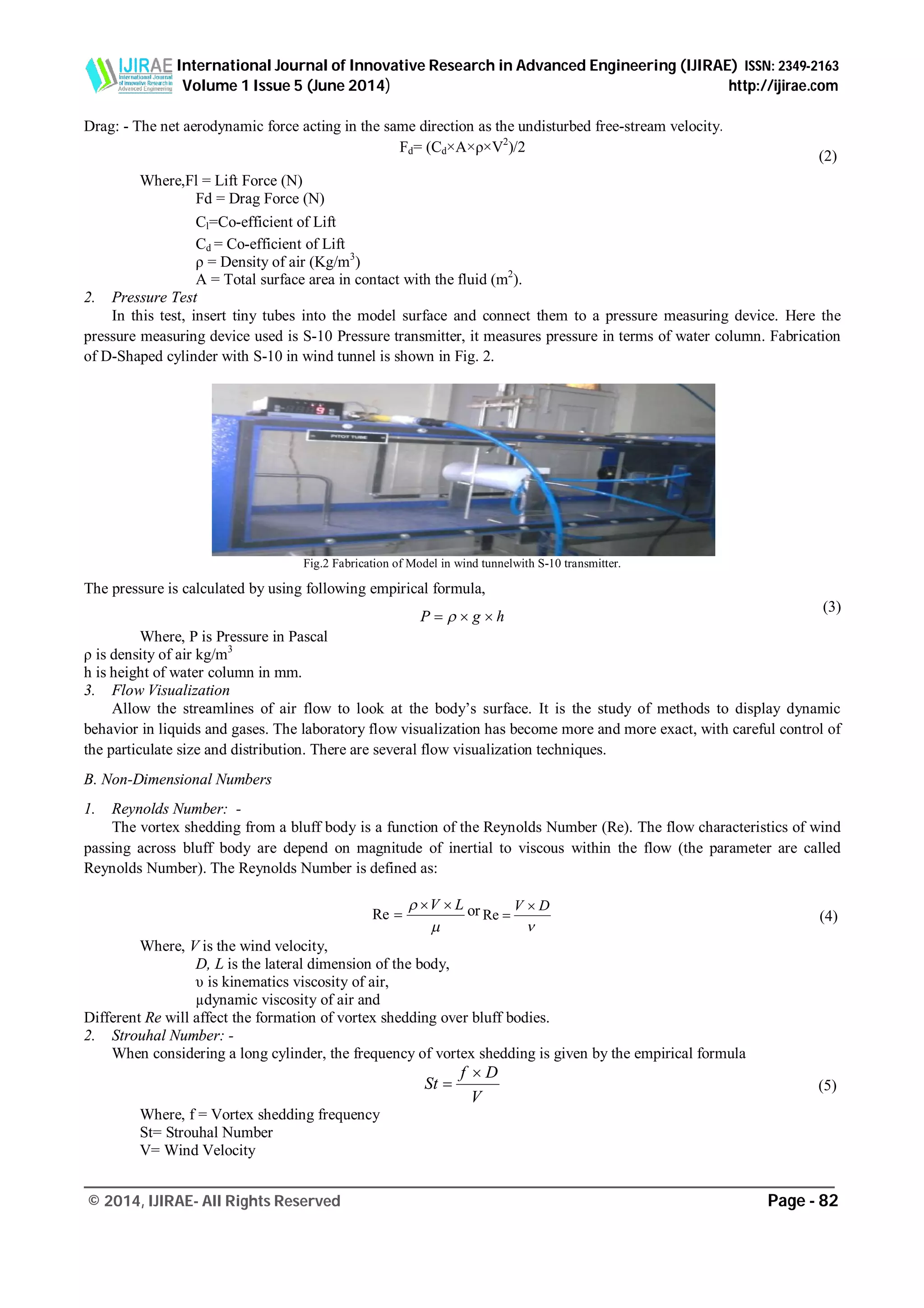 International Journal of Innovative Research in Advanced Engineering (IJIRAE) ISSN: 2349-2163
Volume 1 Issue 5 (June 2014) http://ijirae.com
_________________________________________________________________________________________________
© 2014, IJIRAE- All Rights Reserved Page - 82
Drag: - The net aerodynamic force acting in the same direction as the undisturbed free-stream velocity.
Fd= (Cd×A×ρ×V2
)/2
Where,Fl = Lift Force (N)
Fd = Drag Force (N)
Cl=Co-efficient of Lift
Cd = Co-efficient of Lift
ρ = Density of air (Kg/m3
)
A = Total surface area in contact with the fluid (m2
).
2. Pressure Test
In this test, insert tiny tubes into the model surface and connect them to a pressure measuring device. Here the
pressure measuring device used is S-10 Pressure transmitter, it measures pressure in terms of water column. Fabrication
of D-Shaped cylinder with S-10 in wind tunnel is shown in Fig. 2.
Fig.2 Fabrication of Model in wind tunnelwith S-10 transmitter.
The pressure is calculated by using following empirical formula,
hgP  
Where, P is Pressure in Pascal
ρ is density of air kg/m3
h is height of water column in mm.
3. Flow Visualization
Allow the streamlines of air flow to look at the body’s surface. It is the study of methods to display dynamic
behavior in liquids and gases. The laboratory flow visualization has become more and more exact, with careful control of
the particulate size and distribution. There are several flow visualization techniques.
B. Non-Dimensional Numbers
1. Reynolds Number: -
The vortex shedding from a bluff body is a function of the Reynolds Number (Re). The flow characteristics of wind
passing across bluff body are depend on magnitude of inertial to viscous within the flow (the parameter are called
Reynolds Number). The Reynolds Number is defined as:

 LV 
Re or

DV 
Re
Where, V is the wind velocity,
D, L is the lateral dimension of the body,
υ is kinematics viscosity of air,
µdynamic viscosity of air and
Different Re will affect the formation of vortex shedding over bluff bodies.
2. Strouhal Number: -
When considering a long cylinder, the frequency of vortex shedding is given by the empirical formula
V
Df
St


Where, f = Vortex shedding frequency
St= Strouhal Number
V= Wind Velocity
(2)
(5)
(4)
(3)
 
