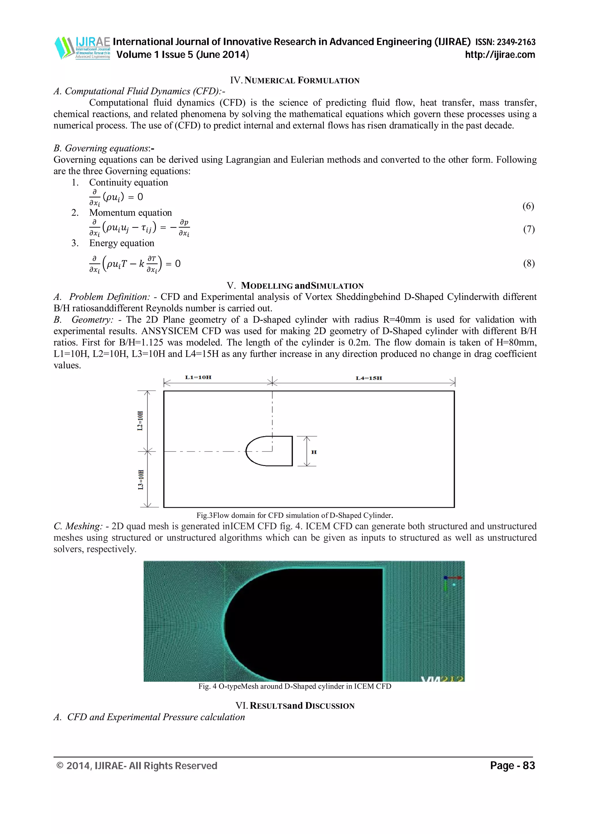 International Journal of Innovative Research in Advanced Engineering (IJIRAE) ISSN: 2349-2163
Volume 1 Issue 5 (June 2014) http://ijirae.com
_________________________________________________________________________________________________
© 2014, IJIRAE- All Rights Reserved Page - 83
IV.NUMERICAL FORMULATION
A. Computational Fluid Dynamics (CFD):-
Computational fluid dynamics (CFD) is the science of predicting fluid flow, heat transfer, mass transfer,
chemical reactions, and related phenomena by solving the mathematical equations which govern these processes using a
numerical process. The use of (CFD) to predict internal and external flows has risen dramatically in the past decade.
B. Governing equations:-
Governing equations can be derived using Lagrangian and Eulerian methods and converted to the other form. Following
are the three Governing equations:
1. Continuity equation
( ) = 0
2. Momentum equation
− = −
3. Energy equation
− = 0
V. MODELLING andSIMULATION
A. Problem Definition: - CFD and Experimental analysis of Vortex Sheddingbehind D-Shaped Cylinderwith different
B/H ratiosanddifferent Reynolds number is carried out.
B. Geometry: - The 2D Plane geometry of a D-shaped cylinder with radius R=40mm is used for validation with
experimental results. ANSYSICEM CFD was used for making 2D geometry of D-Shaped cylinder with different B/H
ratios. First for B/H=1.125 was modeled. The length of the cylinder is 0.2m. The flow domain is taken of H=80mm,
L1=10H, L2=10H, L3=10H and L4=15H as any further increase in any direction produced no change in drag coefficient
values.
Fig.3Flow domain for CFD simulation of D-Shaped Cylinder.
C. Meshing: - 2D quad mesh is generated inICEM CFD fig. 4. ICEM CFD can generate both structured and unstructured
meshes using structured or unstructured algorithms which can be given as inputs to structured as well as unstructured
solvers, respectively.
Fig. 4 O-typeMesh around D-Shaped cylinder in ICEM CFD
VI.RESULTSand DISCUSSION
A. CFD and Experimental Pressure calculation
(6)
(7)
(8)
 